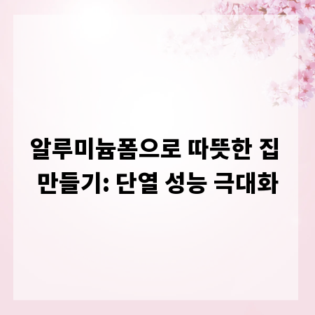 알루미늄폼으로 따뜻한 집 만들기: 단열 성능 극대화