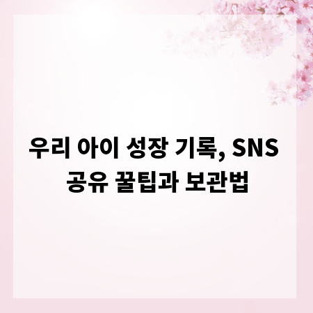 우리 아이 성장 기록, SNS 공유 꿀팁과 보관법