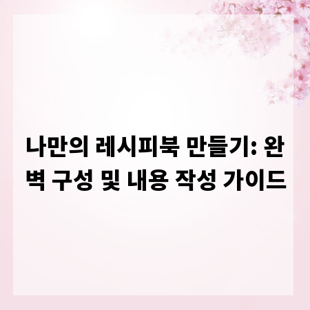 나만의 레시피북 만들기: 완벽 구성 및 내용 작성 가이드