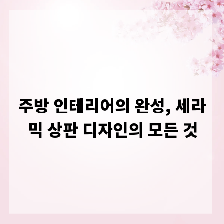 주방 인테리어의 완성, 세라믹 상판 디자인의 모든 것