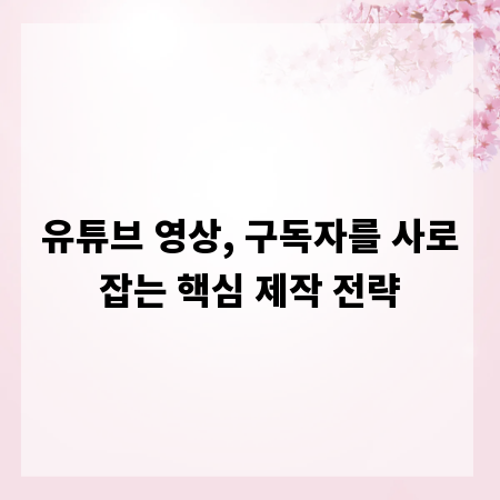 유튜브 영상, 구독자를 사로잡는 핵심 제작 전략