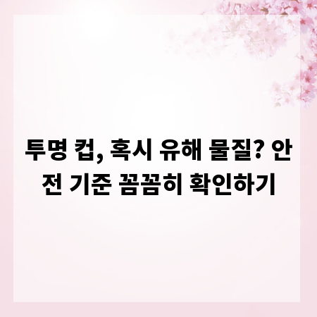 투명 컵, 혹시 유해 물질? 안전 기준 꼼꼼히 확인하기