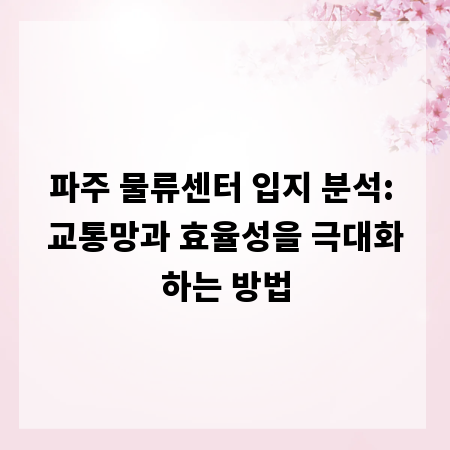 파주 물류센터 입지 분석: 교통망과 효율성을 극대화하는 방법